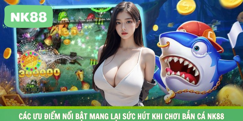 Các ưu điểm nổi bật mang lại sức hút khi chơi bắn cá NK88